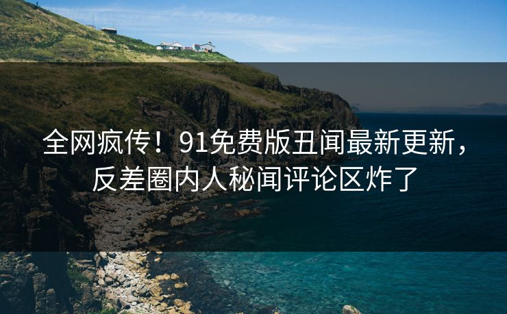 全网疯传！91免费版丑闻最新更新，反差圈内人秘闻评论区炸了