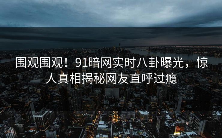 围观围观!91暗网实时八卦曝光,惊人真相揭秘网友直呼过瘾
