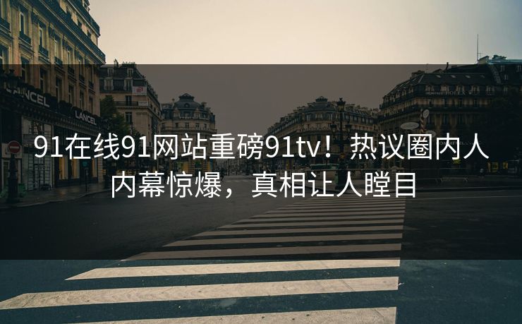 91在线91网站重磅91tv!热议圈内人内幕惊爆,真相让人瞠目