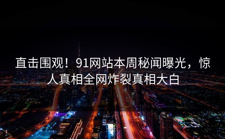 直击围观!91网站本周秘闻曝光,惊人真相全网炸裂真相大白