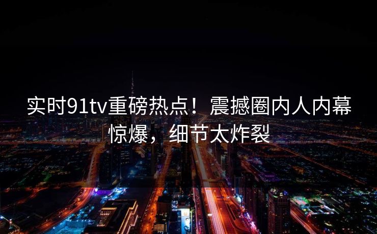 实时91tv重磅热点!震撼圈内人内幕惊爆,细节太炸裂