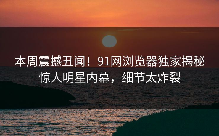 本周震撼丑闻!91网浏览器独家揭秘惊人明星内幕,细节太炸裂