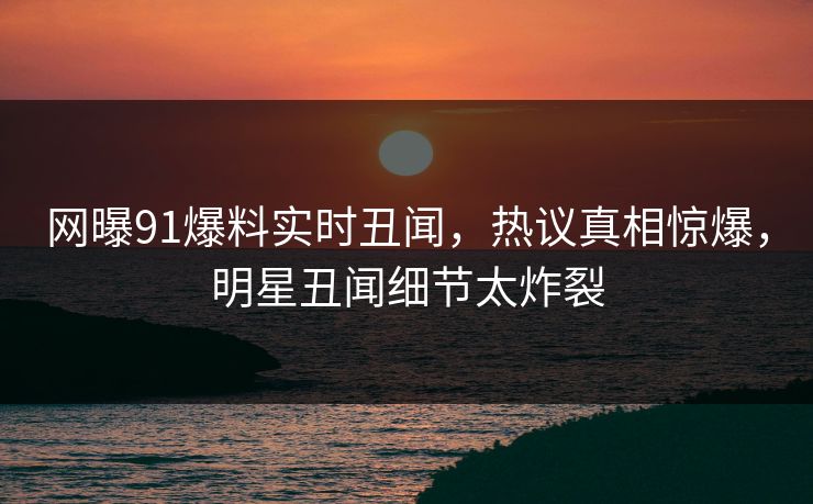 网曝91爆料实时丑闻,热议真相惊爆,明星丑闻细节太炸裂