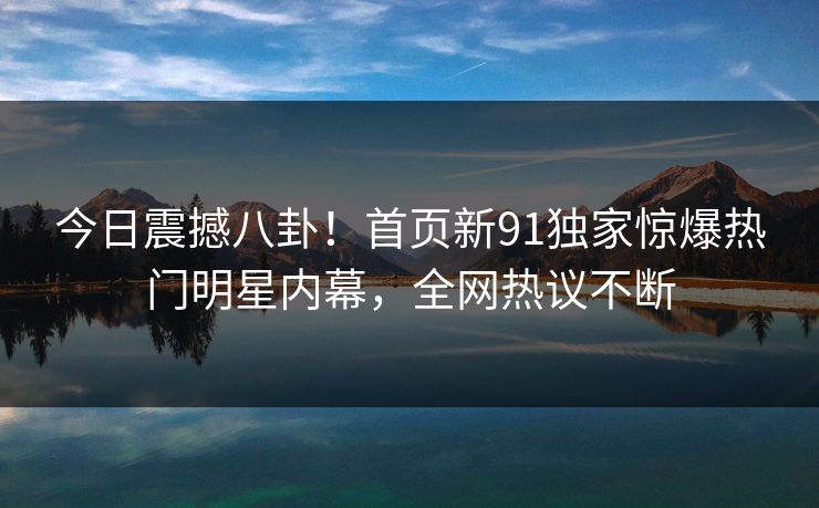 今日震撼八卦!首页新91独家惊爆热门明星内幕,全网热议不断