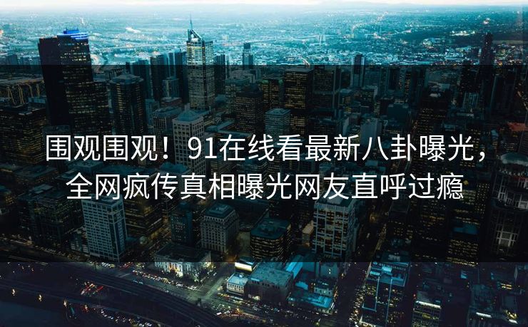 围观围观!91在线看最新八卦曝光,全网疯传真相曝光网友直呼过瘾