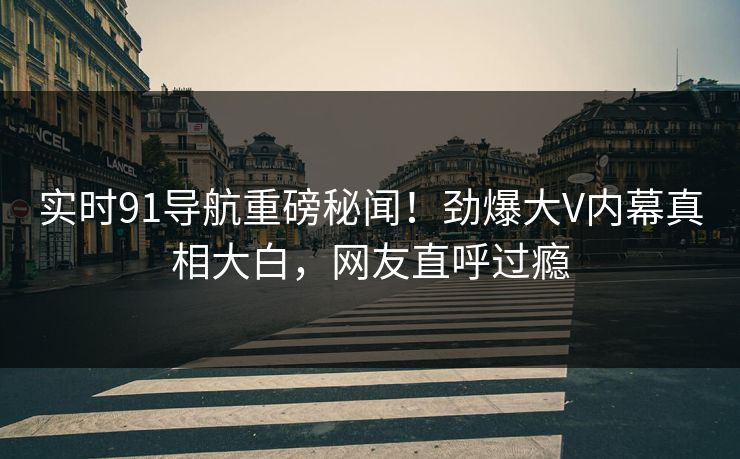 实时91导航重磅秘闻!劲爆大V内幕真相大白,网友直呼过瘾