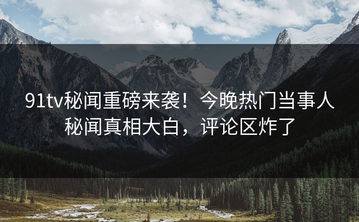 91tv秘闻重磅来袭！今晚热门当事人秘闻真相大白，评论区炸了