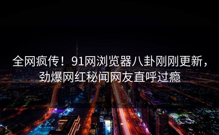 全网疯传！91网浏览器八卦刚刚更新，劲爆网红秘闻网友直呼过瘾
