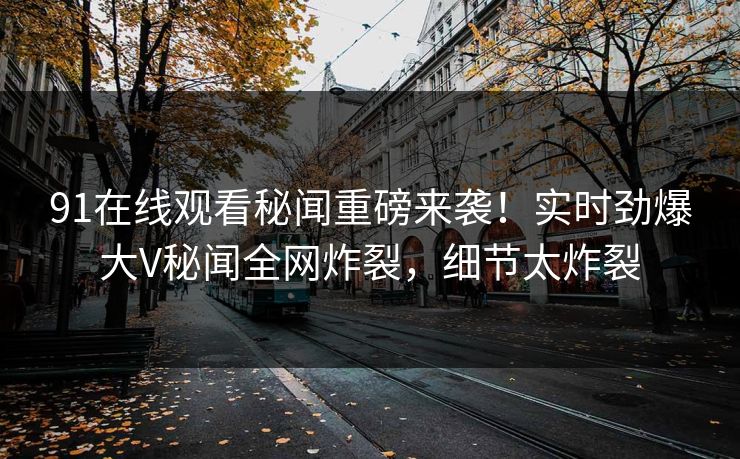 91在线观看秘闻重磅来袭！实时劲爆大V秘闻全网炸裂，细节太炸裂