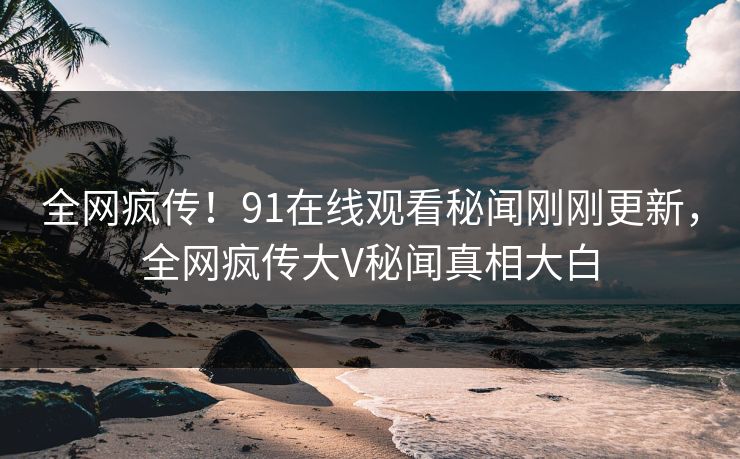 全网疯传！91在线观看秘闻刚刚更新，全网疯传大V秘闻真相大白