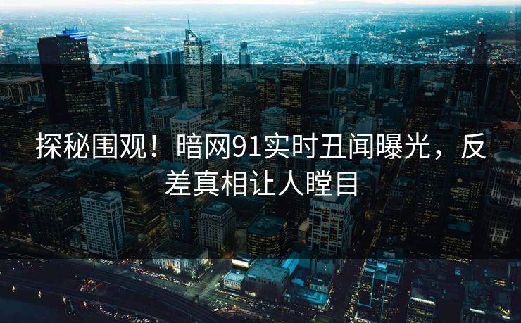 探秘围观！暗网91实时丑闻曝光，反差真相让人瞠目