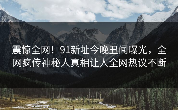 震惊全网！91新址今晚丑闻曝光，全网疯传神秘人真相让人全网热议不断