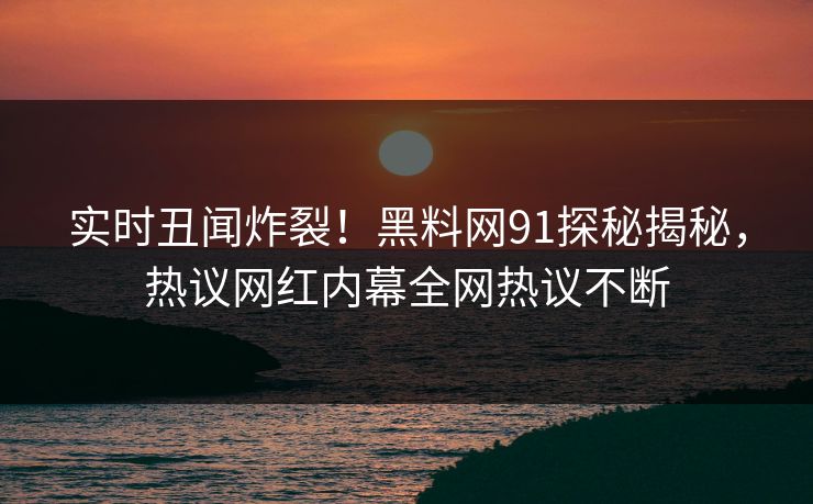 实时丑闻炸裂！黑料网91探秘揭秘，热议网红内幕全网热议不断