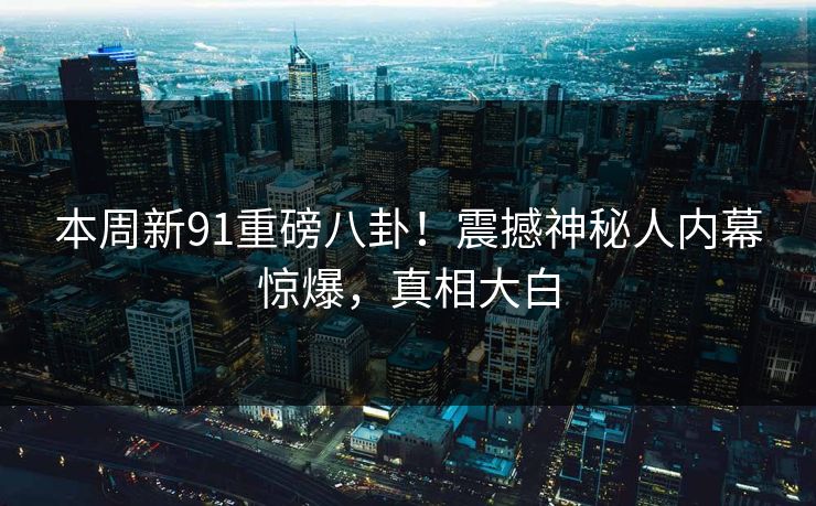 本周新91重磅八卦!震撼神秘人内幕惊爆,真相大白