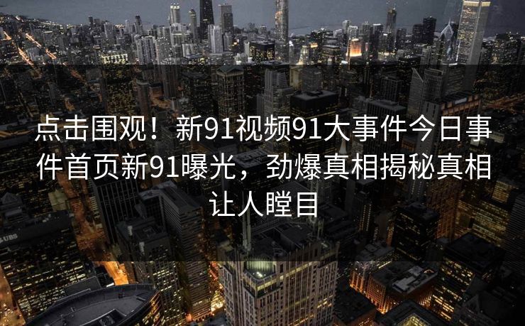点击围观！新91视频91大事件今日事件首页新91曝光，劲爆真相揭秘真相让人瞠目