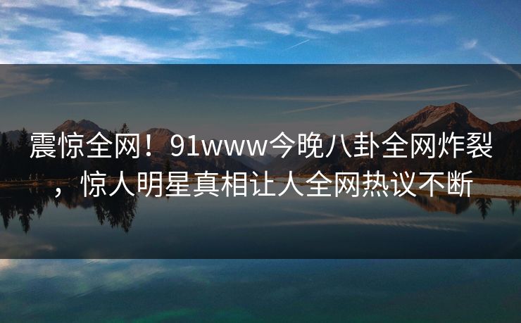 震惊全网！91www今晚八卦全网炸裂，惊人明星真相让人全网热议不断