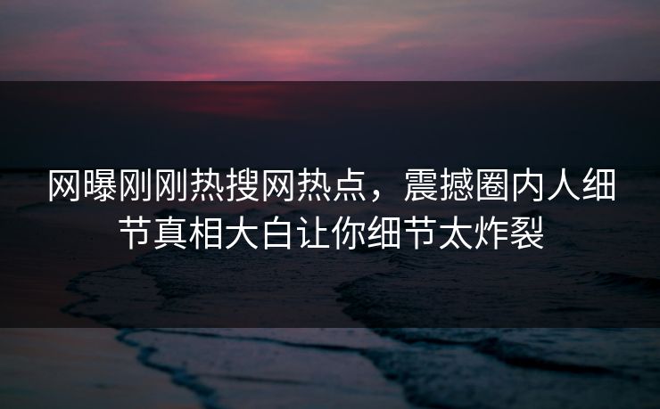 网曝刚刚热搜网热点，震撼圈内人细节真相大白让你细节太炸裂
