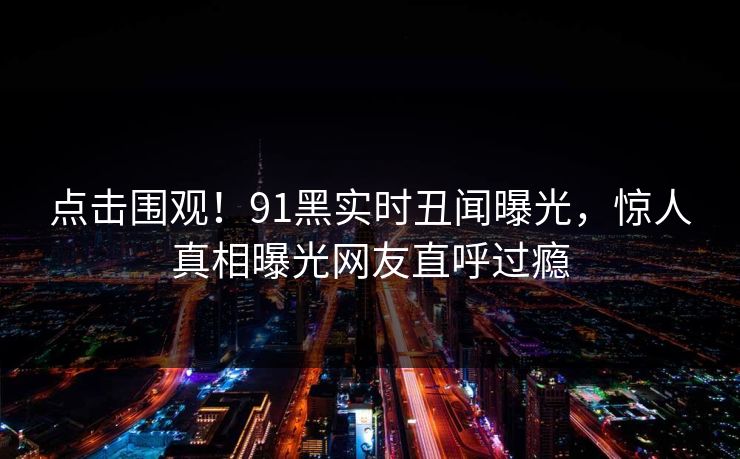 点击围观！91黑实时丑闻曝光，惊人真相曝光网友直呼过瘾