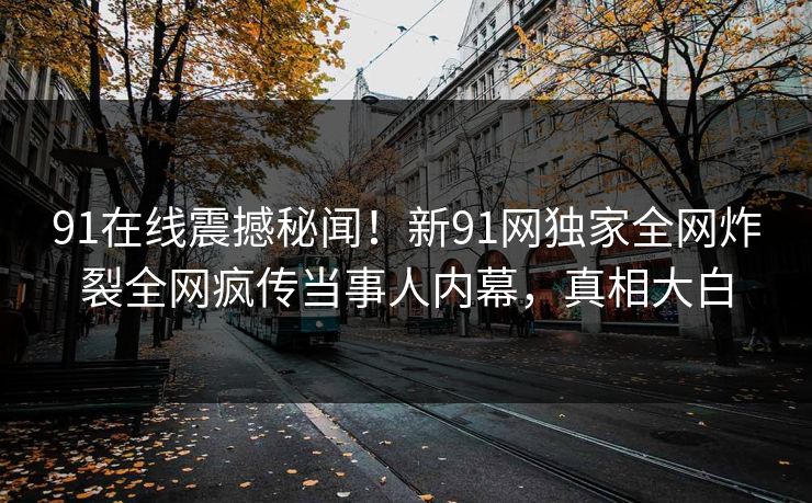 91在线震撼秘闻！新91网独家全网炸裂全网疯传当事人内幕，真相大白