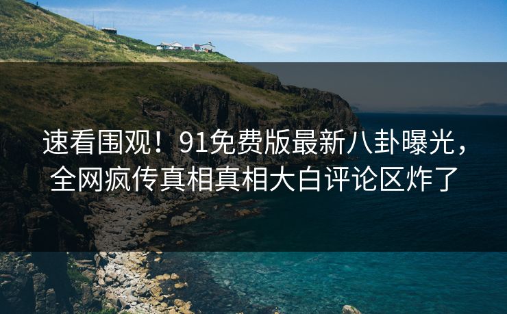 速看围观！91免费版最新八卦曝光，全网疯传真相真相大白评论区炸了