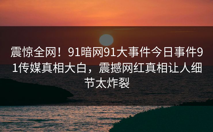 震惊全网！91暗网91大事件今日事件91传媒真相大白，震撼网红真相让人细节太炸裂