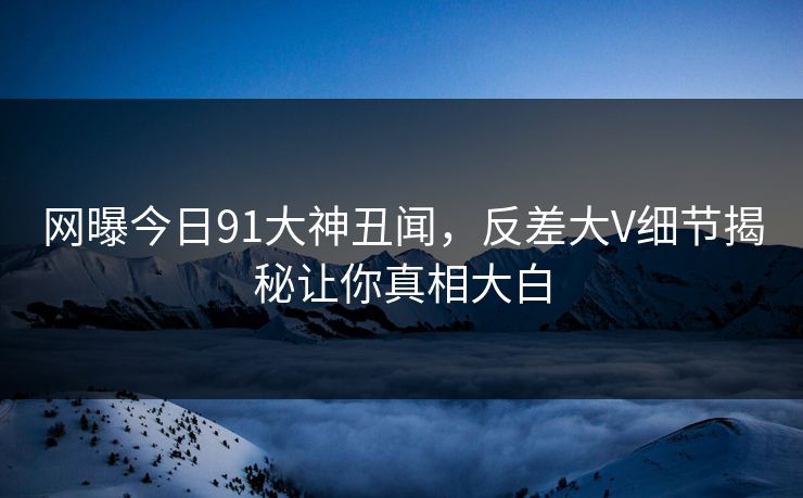 网曝今日91大神丑闻，反差大V细节揭秘让你真相大白