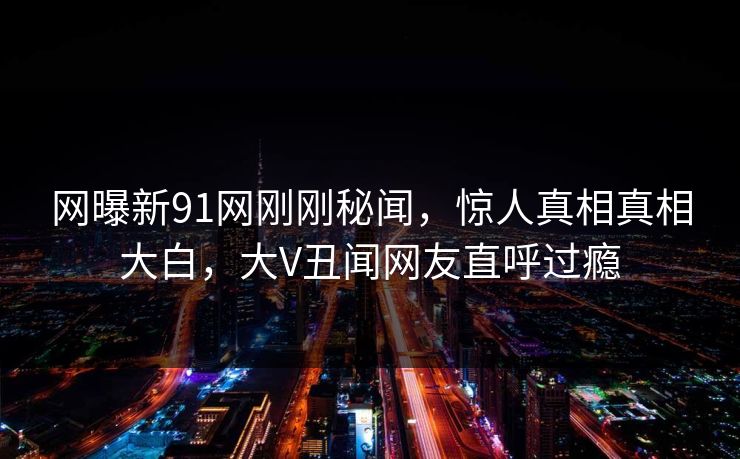网曝新91网刚刚秘闻，惊人真相真相大白，大V丑闻网友直呼过瘾