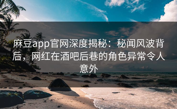 麻豆app官网深度揭秘：秘闻风波背后，网红在酒吧后巷的角色异常令人意外
