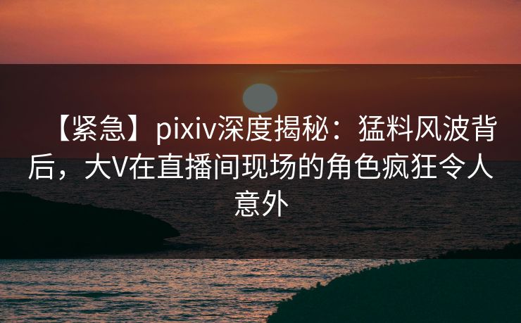 【紧急】pixiv深度揭秘：猛料风波背后，大V在直播间现场的角色疯狂令人意外