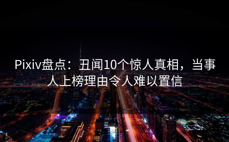 Pixiv盘点：丑闻10个惊人真相，当事人上榜理由令人难以置信