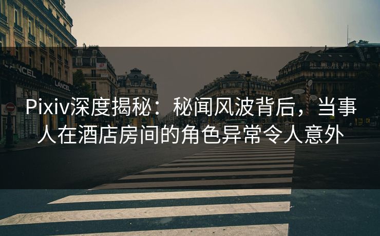Pixiv深度揭秘：秘闻风波背后，当事人在酒店房间的角色异常令人意外