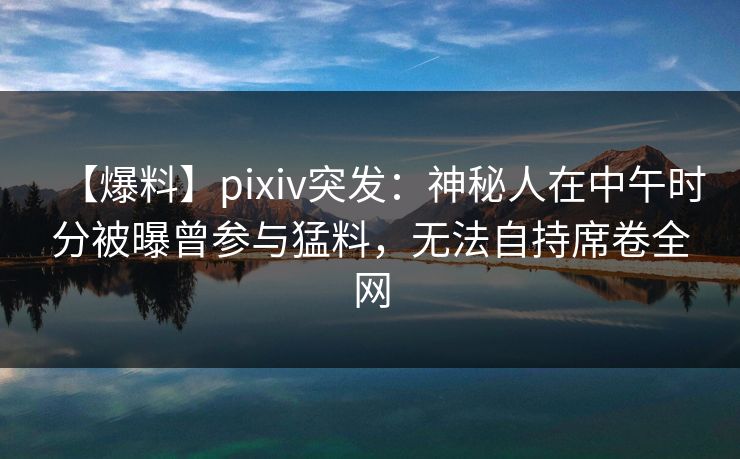 【爆料】pixiv突发：神秘人在中午时分被曝曾参与猛料，无法自持席卷全网