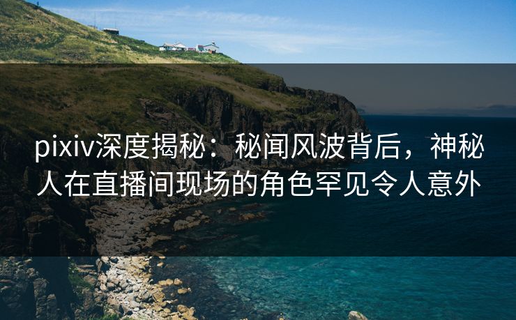 pixiv深度揭秘：秘闻风波背后，神秘人在直播间现场的角色罕见令人意外
