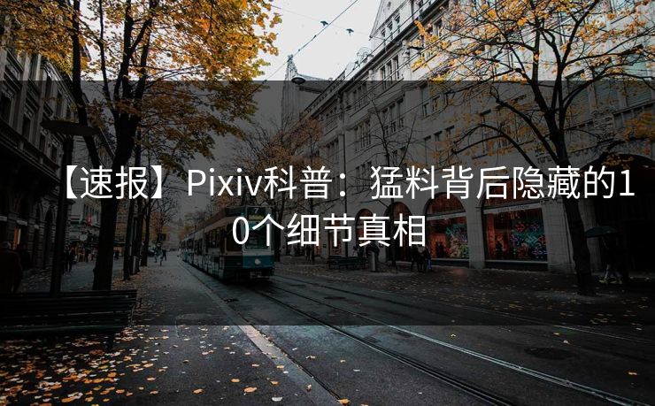 【速报】Pixiv科普：猛料背后隐藏的10个细节真相