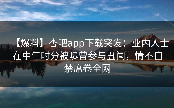 【爆料】杏吧app下载突发：业内人士在中午时分被曝曾参与丑闻，情不自禁席卷全网