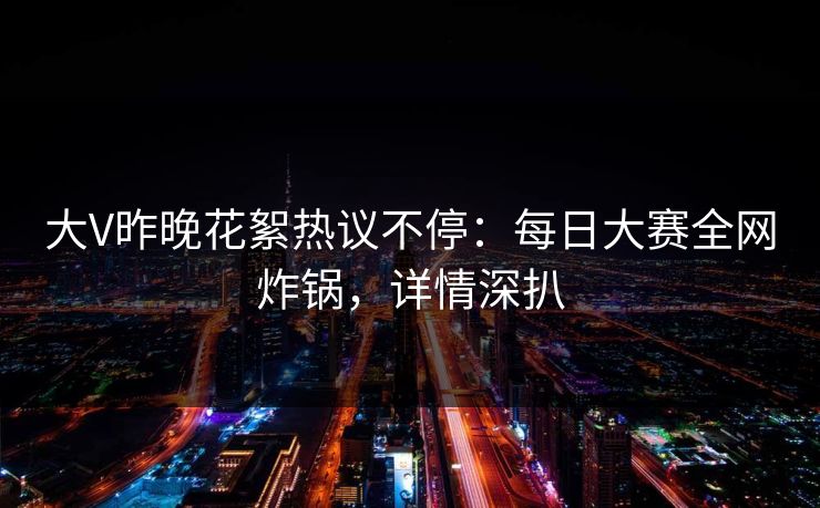 大V昨晚花絮热议不停：每日大赛全网炸锅，详情深扒