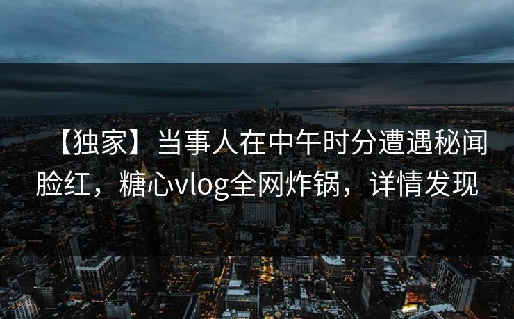 【独家】当事人在中午时分遭遇秘闻脸红，糖心vlog全网炸锅，详情发现