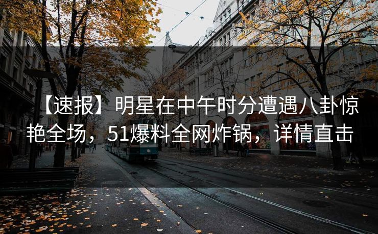 【速报】明星在中午时分遭遇八卦惊艳全场，51爆料全网炸锅，详情直击
