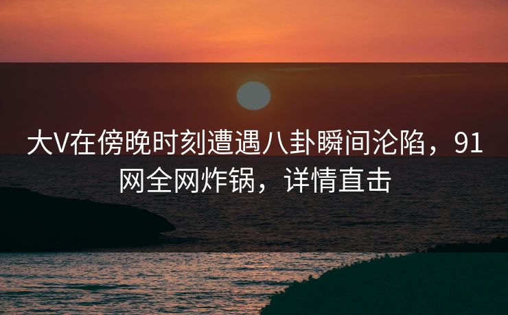 大V在傍晚时刻遭遇八卦瞬间沦陷，91网全网炸锅，详情直击