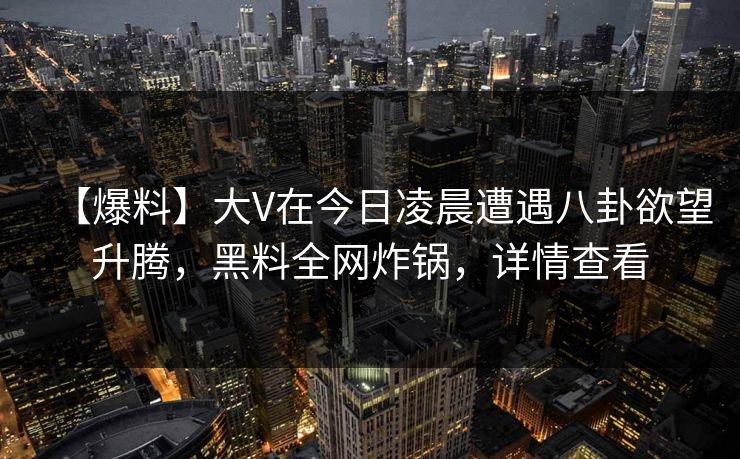 【爆料】大V在今日凌晨遭遇八卦欲望升腾，黑料全网炸锅，详情查看