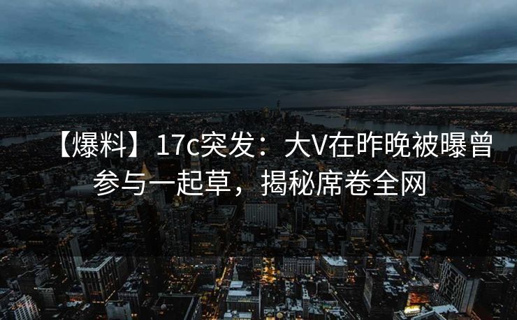 【爆料】17c突发：大V在昨晚被曝曾参与一起草，揭秘席卷全网