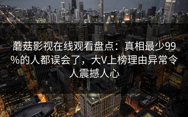 蘑菇影视在线观看盘点:真相最少99%的人都误会了,大V上榜理由异常令人震撼人心 蘑菇影视在线观看盘点:真相最少99%的人都误会了,大V上榜理由异常令人震撼人心