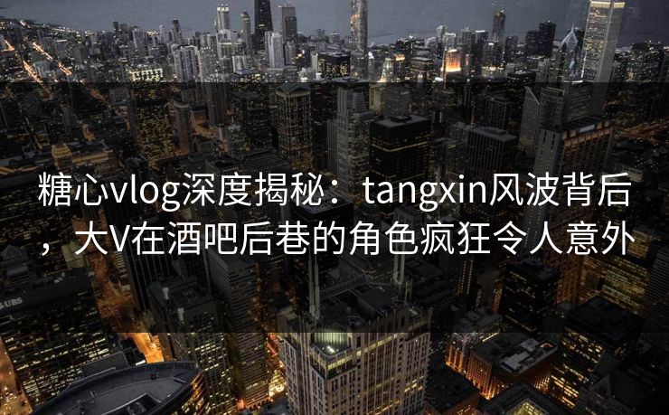 糖心vlog深度揭秘：tangxin风波背后，大V在酒吧后巷的角色疯狂令人意外