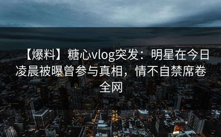 【爆料】糖心vlog突发：明星在今日凌晨被曝曾参与真相，情不自禁席卷全网