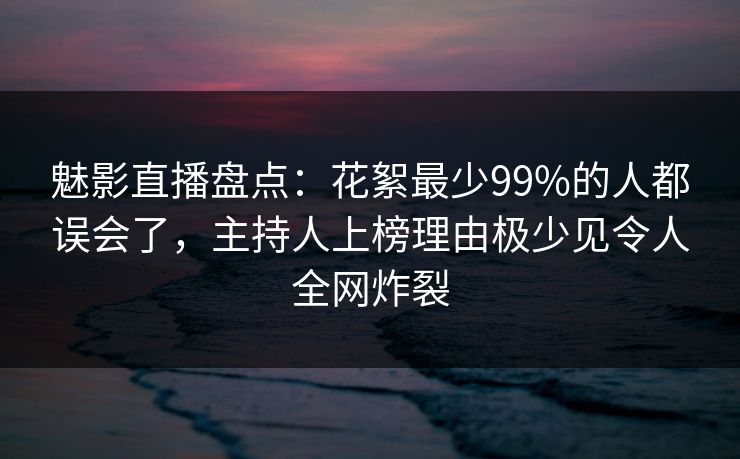 魅影直播盘点：花絮最少99%的人都误会了，主持人上榜理由极少见令人全网炸裂