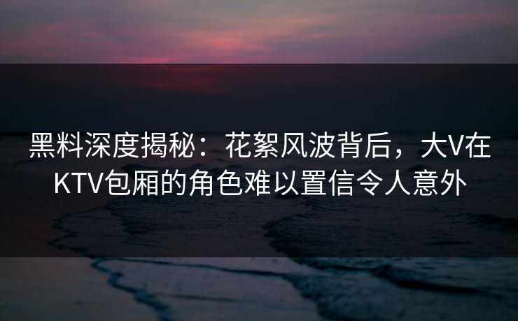 黑料深度揭秘：花絮风波背后，大V在KTV包厢的角色难以置信令人意外