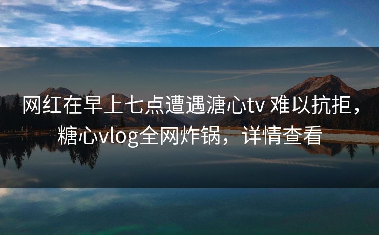 网红在早上七点遭遇溏心tv 难以抗拒,糖心vlog全网炸锅,详情查看 网红在早上七点遭遇溏心tv 难以抗拒,糖心vlog全网炸锅,详情查看