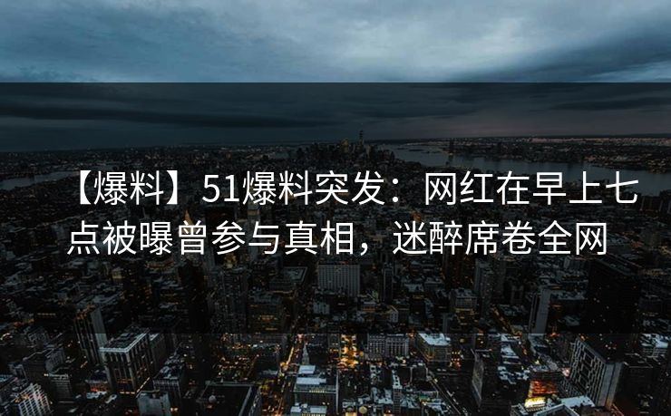 【爆料】51爆料突发:网红在早上七点被曝曾参与真相,迷醉席卷全网 【爆料】51爆料突发:网红在早上七点被曝曾参与真相,迷醉席卷全网