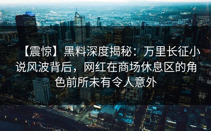 【震惊】黑料深度揭秘：万里长征小说风波背后，网红在商场休息区的角色前所未有令人意外