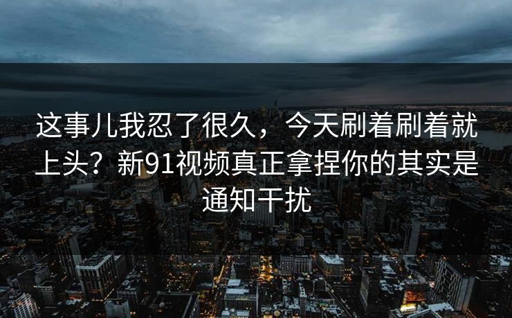 这事儿我忍了很久，今天刷着刷着就上头？新91视频真正拿捏你的其实是通知干扰